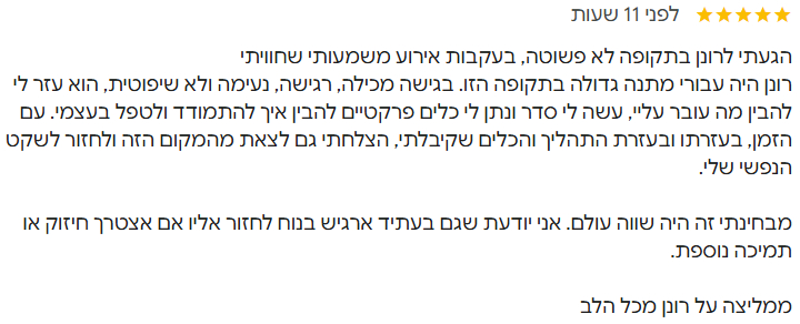 thank you ronen dancziger הגעתי לרונן בתקופה לא פשוטה, בעקבות אירוע משמעותי שחוויתי רונן היה עבורי מתנה גדולה בתקופה הזו. בגישה מכילה, רגישה, נעימה ולא שיפוטית, הוא עזר לי להבין מה עובר עליי, עשה לי סדר ונתן לי כלים פרקטיים להבין איך להתמודד ולטפל בעצמי. עם הזמן, בעזרתו ובעזרת התהליך והכלים שקיבלתי, הצלחתי גם לצאת מהמקום הזה ולחזור לשקט הנפשי שלי. מבחינתי זה היה שווה עולם. אני יודעת שגם בעתיד ארגיש בנוח לחזור אליו אם אצטרך חיזוק או תמיכה נוספת. ממליצה על רונן מכל הלב